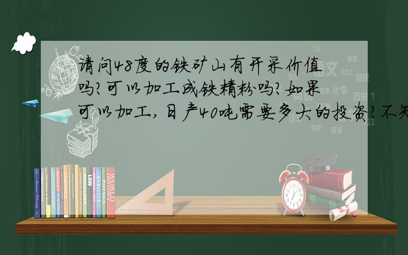 请问48度的铁矿山有开采价值吗?可以加工成铁精粉吗?如果可以加工,日产40吨需要多大的投资?不知道是磁铁矿还是赤铁矿,反正没有磁性,