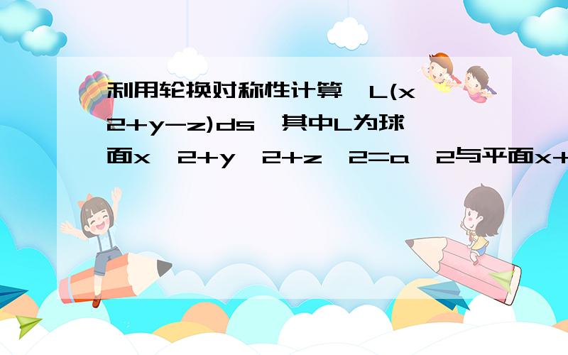 利用轮换对称性计算∫L(x^2+y-z)ds,其中L为球面x^2+y^2+z^2=a^2与平面x+y+z=0的交线