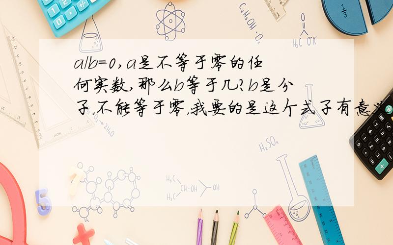 a/b=0,a是不等于零的任何实数,那么b等于几?b是分子，不能等于零，我要的是这个式子有意义