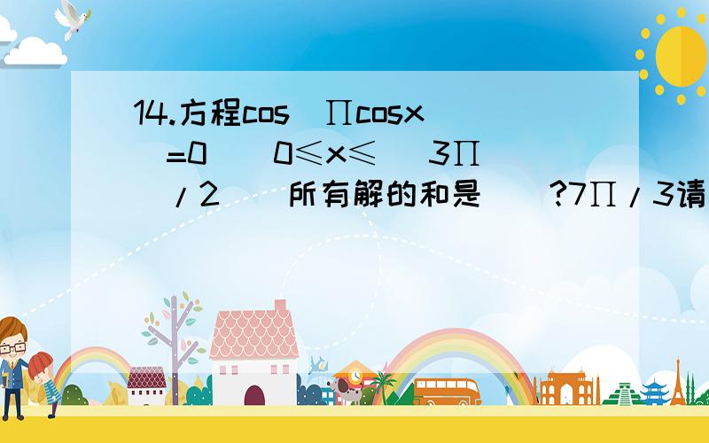 14.方程cos(∏cosx)=0 ( 0≤x≤ (3∏)/2 ) 所有解的和是（）?7∏/3请写出详细过程及思路.