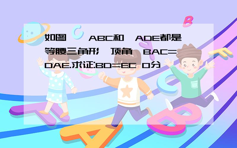 如图,△ABC和△ADE都是等腰三角形,顶角∠BAC=∠DAE.求证:BD=EC 0分