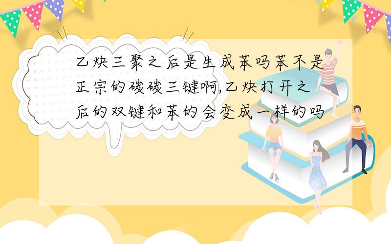 乙炔三聚之后是生成苯吗苯不是正宗的碳碳三键啊,乙炔打开之后的双键和苯的会变成一样的吗