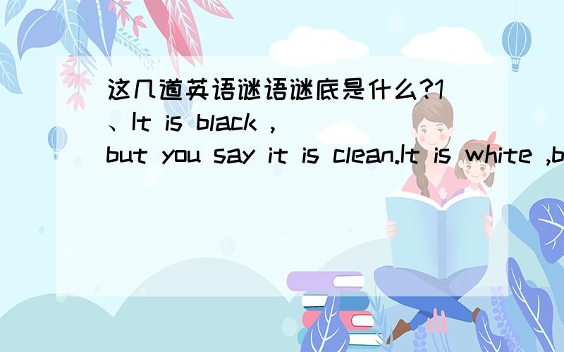 这几道英语谜语谜底是什么?1、It is black ,but you say it is clean.It is white ,but you say it is dirty.What is it?2、You go to the park ,and people ask you to show me to them.What am 3、You can't see me.I can't see you.When you call,I a