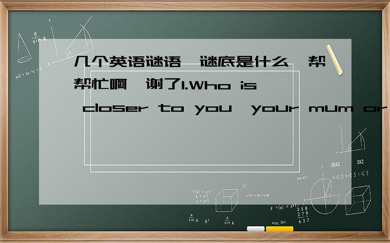 几个英语谜语,谜底是什么,帮帮忙啊,谢了1.Who is closer to you,your mum or your dad? 2.Can you go to the cinema with your watch broken? 3.What's the poorest bank in the world? 4.What month do soldiers hate? 5.What's the largest room in