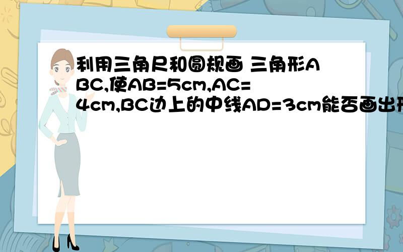 利用三角尺和圆规画 三角形ABC,使AB=5cm,AC=4cm,BC边上的中线AD=3cm能否画出形状大小不同的两个三角形ABC,使他们都符合上图中的条件?由此你能得出什么样的结论(最好插入图片）