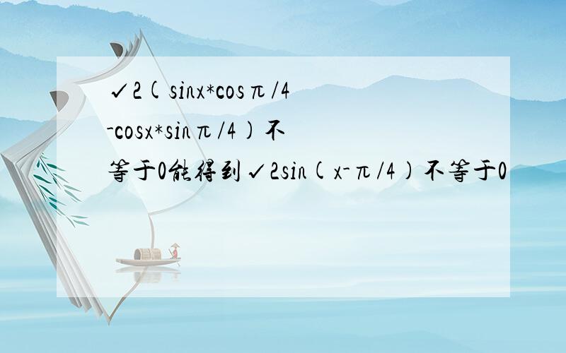 √2(sinx*cosπ/4-cosx*sinπ/4)不等于0能得到√2sin(x-π/4)不等于0