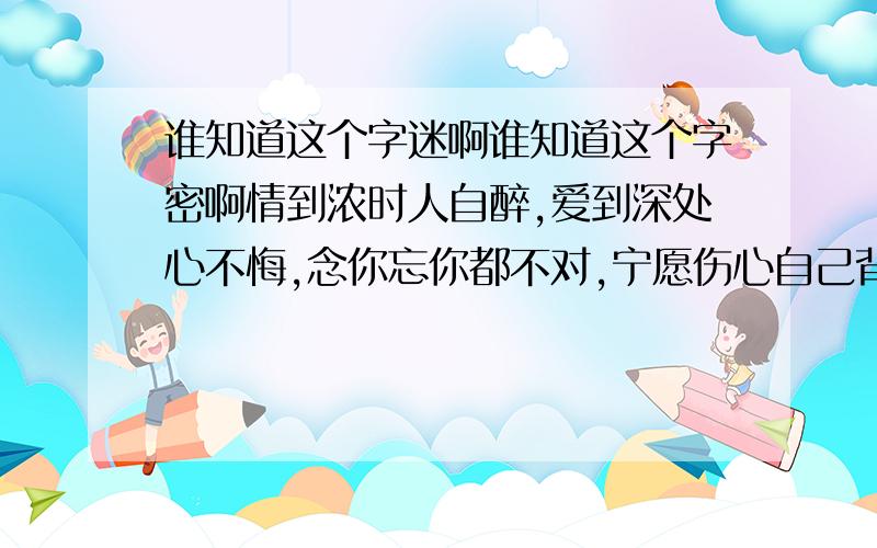 谁知道这个字迷啊谁知道这个字密啊情到浓时人自醉,爱到深处心不悔,念你忘你都不对,宁愿伤心自己背,不愿苍天不愿谁,人生不过梦一回,惯看花开花又谢,却怕缘起又缘灭.猜的是8个字!