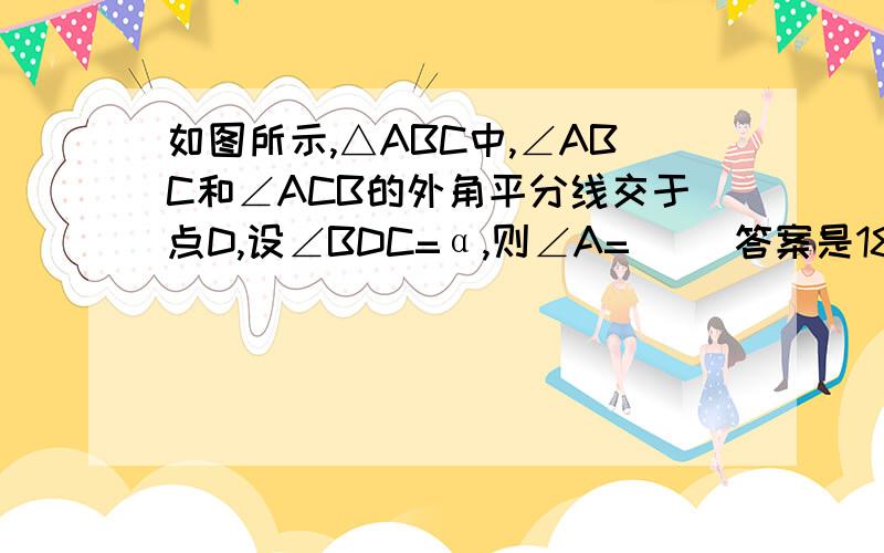 如图所示,△ABC中,∠ABC和∠ACB的外角平分线交于点D,设∠BDC=α,则∠A=（ ）答案是180°-2α,为什么?