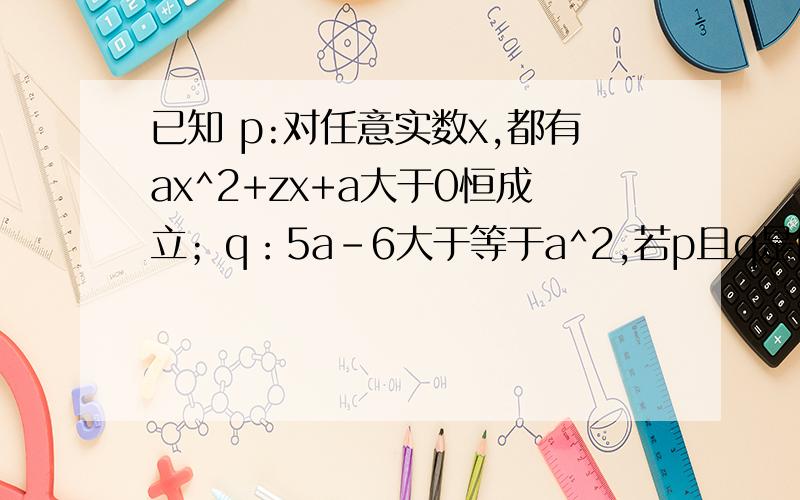 已知 p:对任意实数x,都有ax^2+zx+a大于0恒成立；q：5a-6大于等于a^2,若p且q是假命题,p或q是真命题,求a的取值范围.