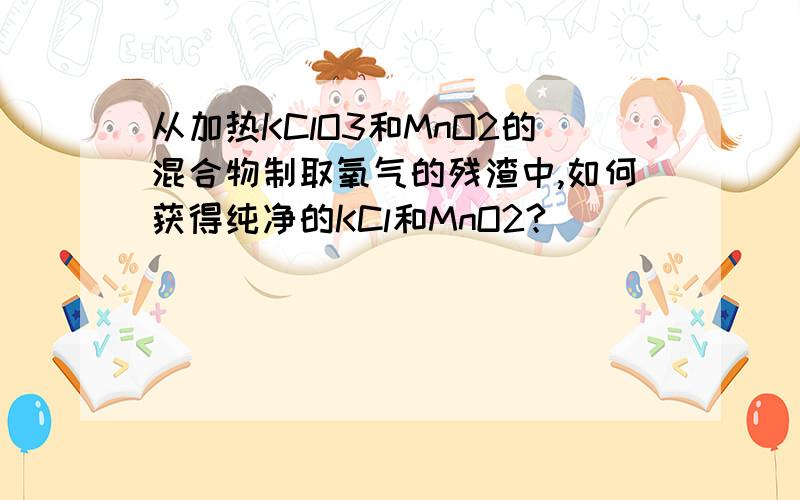 从加热KClO3和MnO2的混合物制取氧气的残渣中,如何获得纯净的KCl和MnO2?