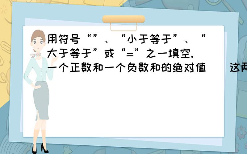 用符号“”、“小于等于”、“大于等于”或“=”之一填空.一个正数和一个负数和的绝对值＿＿这两个数的绝对值的差；一个正数和一个负数差的绝对值＿＿这两个数的绝对值的差；一个