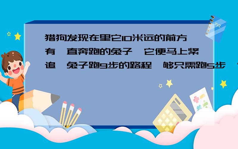 猎狗发现在里它10米远的前方有一直奔跑的兔子,它便马上紧追,兔子跑9步的路程,够只需跑5步,但狗跑2步的猎狗发现在里它10米远的前方有一直奔跑的兔子,它便马上紧追,兔子跑9步的路程,狗只