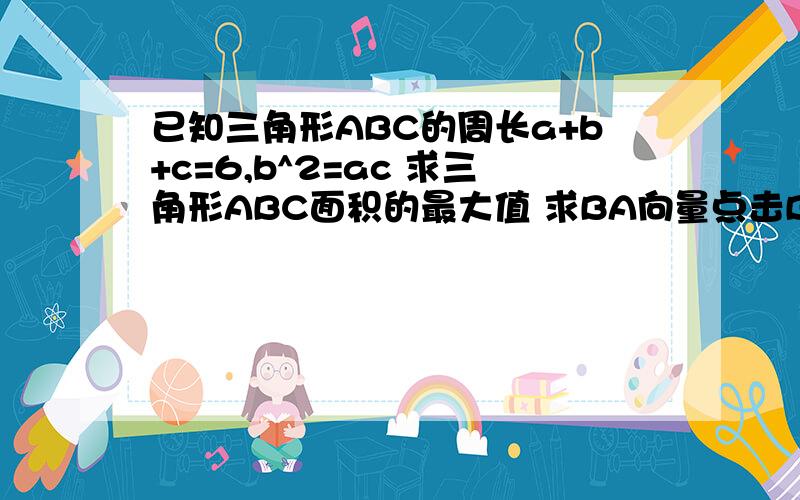 已知三角形ABC的周长a+b+c=6,b^2=ac 求三角形ABC面积的最大值 求BA向量点击BC向量的取值范围