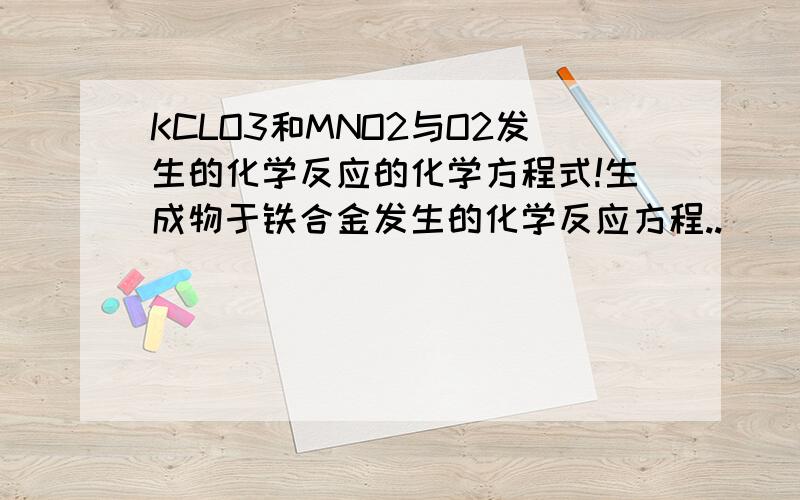 KCLO3和MNO2与O2发生的化学反应的化学方程式!生成物于铁合金发生的化学反应方程..