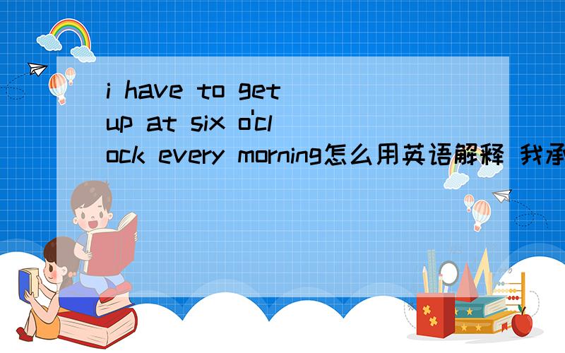 i have to get up at six o'clock every morning怎么用英语解释 我承认我nc了