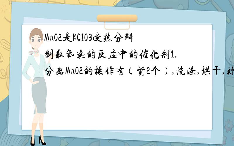 MnO2是KClO3受热分解制取氧气的反应中的催化剂1.分离MnO2的操作有（前2个）,洗涤,烘干,称量.2.为证明MnO2是催化剂还有知道的一个数据是