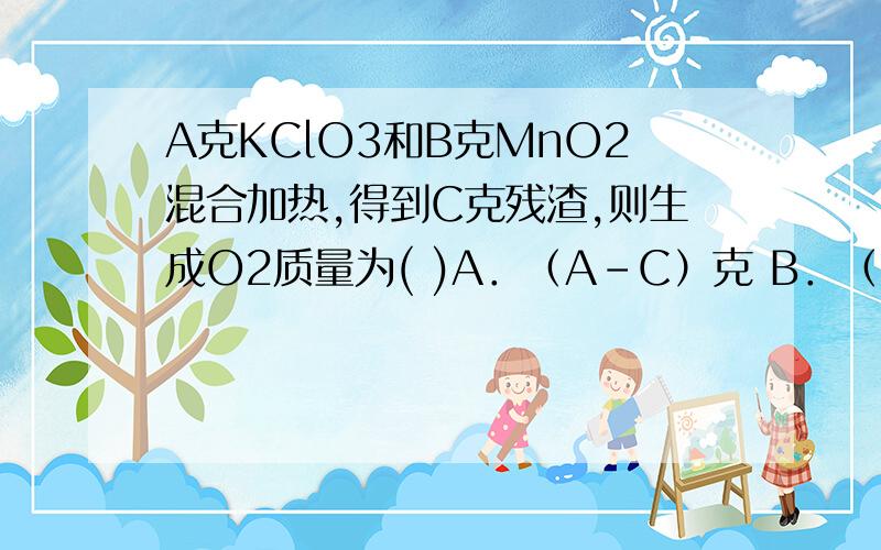 A克KClO3和B克MnO2混合加热,得到C克残渣,则生成O2质量为( )A．（A-C）克 B．（A+B-C）克 C．（A-B-C）克 D．（A-B+C）克