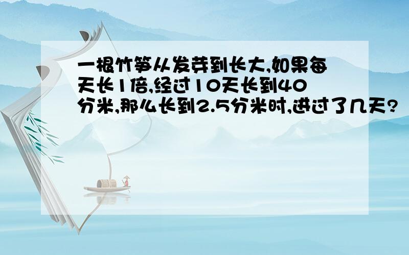 一根竹笋从发芽到长大,如果每天长1倍,经过10天长到40分米,那么长到2.5分米时,进过了几天?