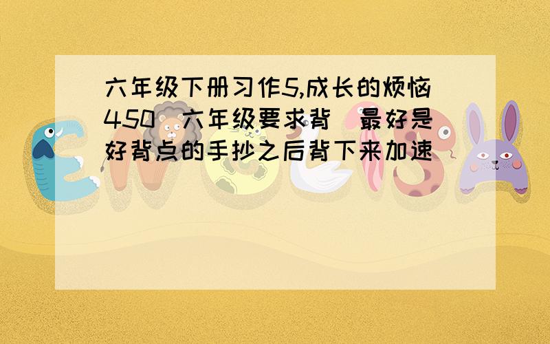 六年级下册习作5,成长的烦恼450（六年级要求背）最好是好背点的手抄之后背下来加速