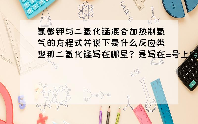 氯酸钾与二氧化锰混合加热制氧气的方程式并说下是什么反应类型那二氧化锰写在哪里？是写在=号上吗？