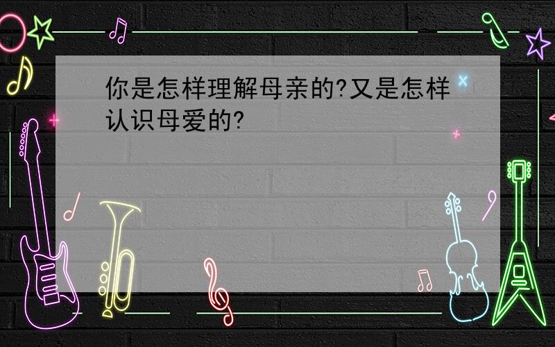 你是怎样理解母亲的?又是怎样认识母爱的?