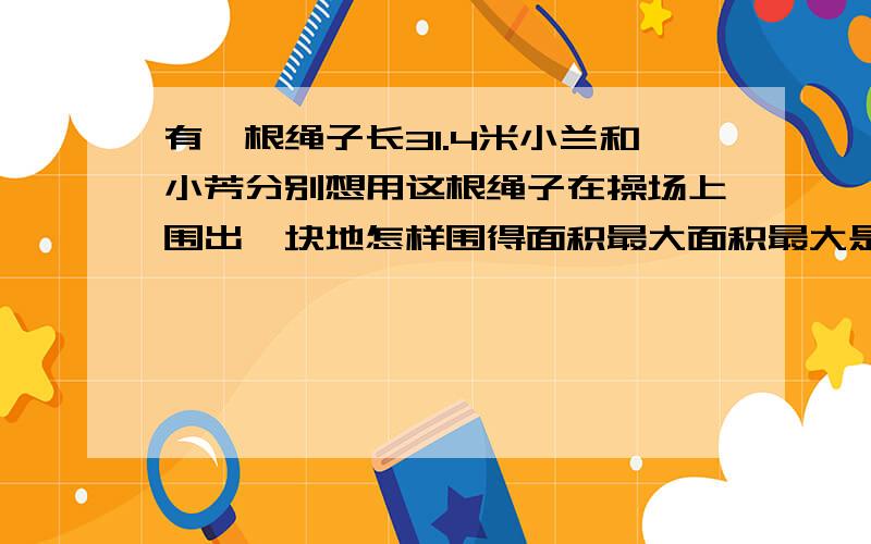 有一根绳子长31.4米小兰和小芳分别想用这根绳子在操场上围出一块地怎样围得面积最大面积最大是多少