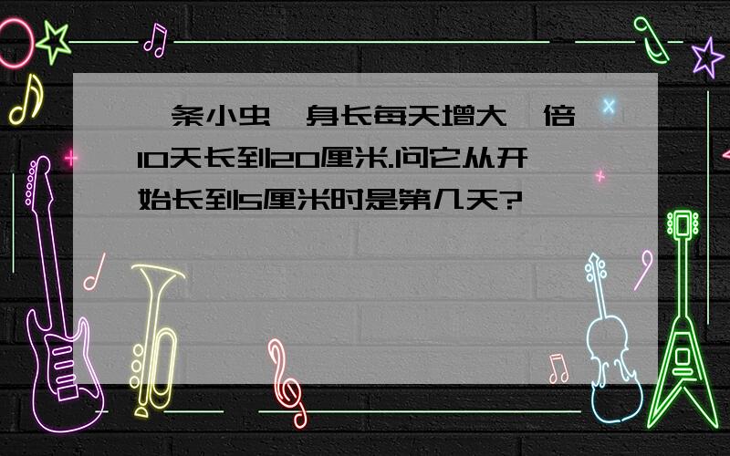 一条小虫,身长每天增大一倍,10天长到20厘米.问它从开始长到5厘米时是第几天?