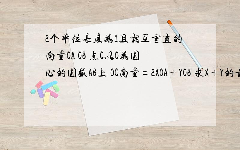 2个单位长度为1且相互垂直的向量OA OB 点C以O为圆心的圆弧AB上 OC向量=2XOA+YOB 求X+Y的最大值?