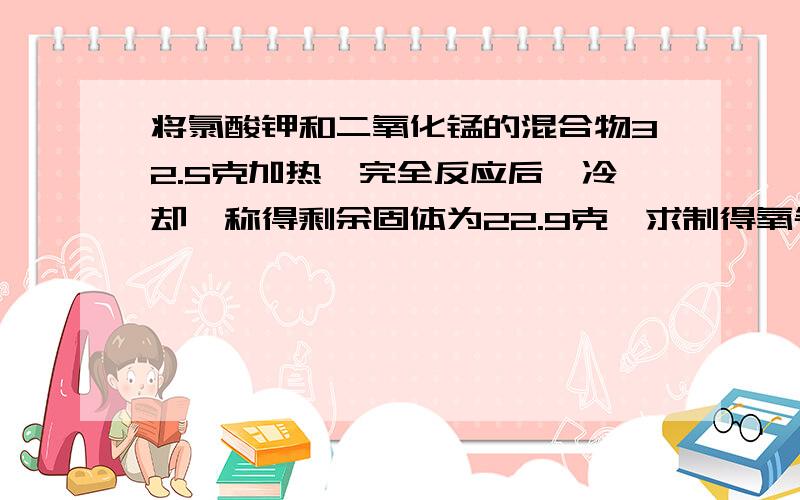 将氯酸钾和二氧化锰的混合物32.5克加热,完全反应后,冷却,称得剩余固体为22.9克,求制得氧气多少克?1.求制得氧气多少克?2.剩余固体物质里含有哪些物质,各多少克?3.原混合物中氯酸钾的质量为