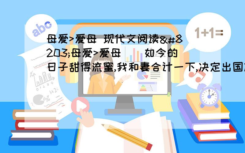 母爱>爱母 现代文阅读​母爱>爱母　　如今的日子甜得流蜜,我和妻合计一下,决定出国旅游一趟,辛辛苦苦几十年,也该风光风光了.可令我们犯愁的却是：娇小的“莉莉”怎么办?我们出国旅