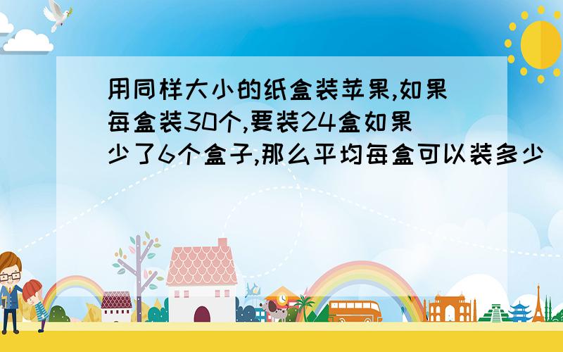 用同样大小的纸盒装苹果,如果每盒装30个,要装24盒如果少了6个盒子,那么平均每盒可以装多少