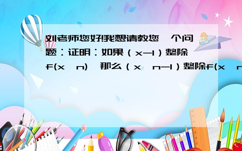 刘老师您好!我想请教您一个问题：证明：如果（x-1）整除f(x^n),那么（x^n-1）整除f(x^n).谢谢!