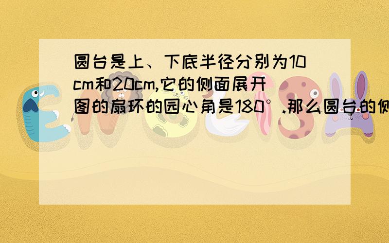 圆台是上、下底半径分别为10cm和20cm,它的侧面展开图的扇环的园心角是180°.那么圆台的侧面积是多少?