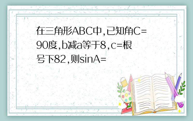 在三角形ABC中,已知角C=90度,b减a等于8,c=根号下82,则sinA=