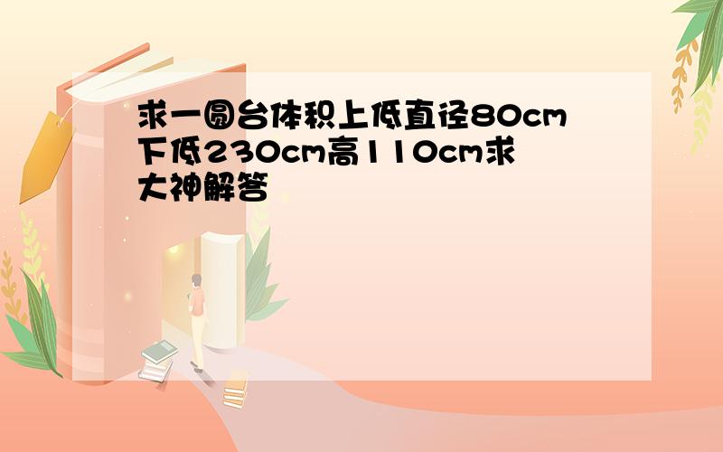 求一圆台体积上低直径80cm下低230cm高110cm求大神解答