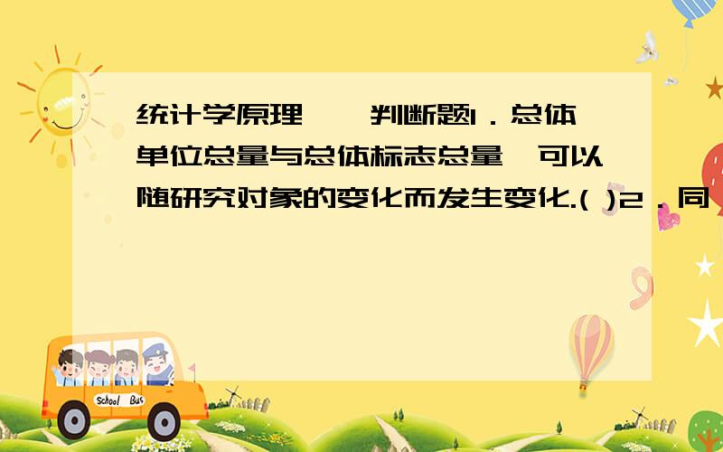 统计学原理一、判断题1．总体单位总量与总体标志总量,可以随研究对象的变化而发生变化.( )2．同一个总体,时期指标值的大小与时期长短成正比,时点指标值的大小与时点间隔成反比.( )3．