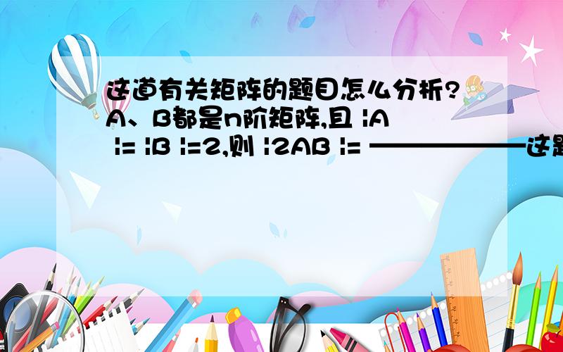 这道有关矩阵的题目怎么分析?A、B都是n阶矩阵,且 |A |= |B |=2,则 |2AB |= ——————这题怎么分析呀?