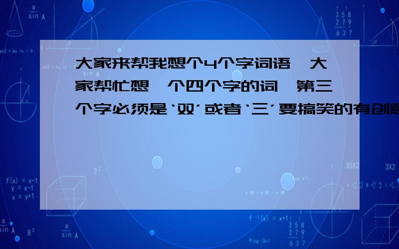 大家来帮我想个4个字词语,大家帮忙想一个四个字的词,第三个字必须是‘双’或者‘三’要搞笑的有创意的,大家快动动脑子吧,