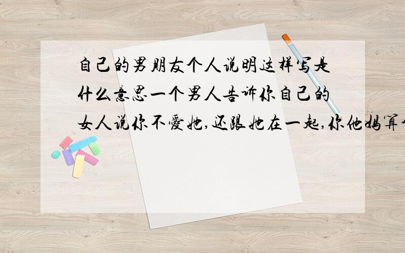 自己的男朋友个人说明这样写是什么意思一个男人告诉你自己的女人说你不爱她,还跟她在一起,你他妈算个男人吗.次奥.说说还还写了生病发烧每一个人关心他 我明明有关心他 还这样写 是写