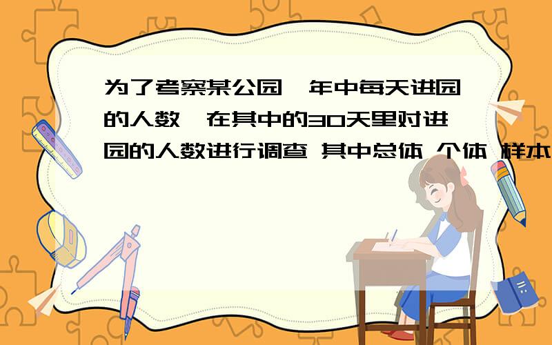 为了考察某公园一年中每天进园的人数,在其中的30天里对进园的人数进行调查 其中总体 个体 样本各是什么?