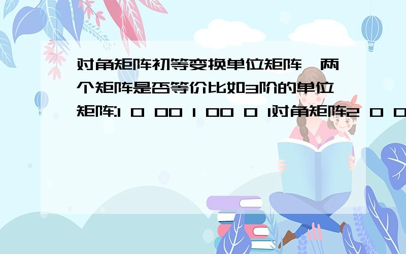 对角矩阵初等变换单位矩阵,两个矩阵是否等价比如3阶的单位矩阵:1 0 00 1 00 0 1对角矩阵2 0 00 3 00 0 3像这个对角矩阵经过出动呢过变换后是否可以变成单位矩阵,然后就可以说这两个矩阵相等了