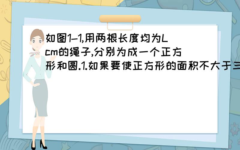 如图1-1,用两根长度均为Lcm的绳子,分别为成一个正方形和圆.1.如果要使正方形的面积不大于三十六平方厘米,那么绳长L满足怎样的关系式?2.如果要是圆的面积不小于四百平方厘米,那么绳长L满