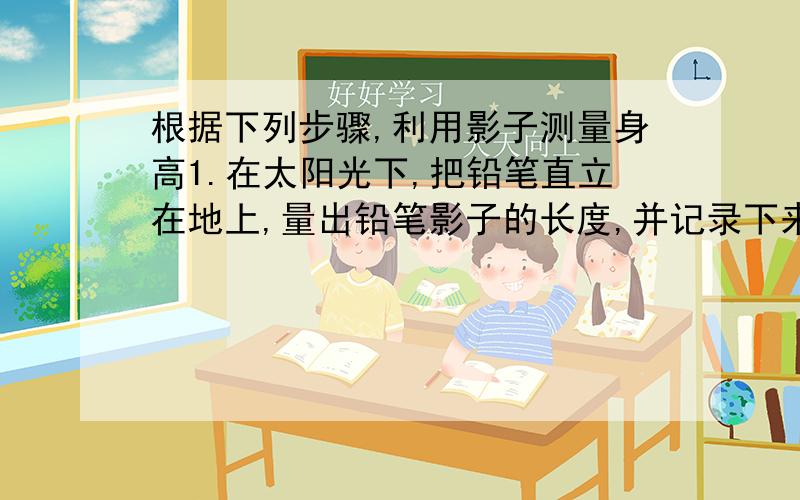 根据下列步骤,利用影子测量身高1.在太阳光下,把铅笔直立在地上,量出铅笔影子的长度,并记录下来.2.量出铅笔长度并记录下来.3.在太阳光下,请朋友测量自己身体影子的长度.4.按照这个方法计