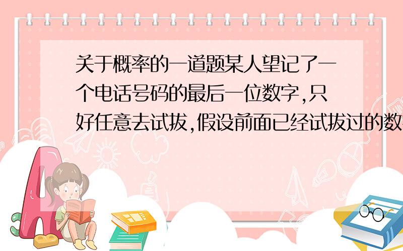 关于概率的一道题某人望记了一个电话号码的最后一位数字,只好任意去试拔,假设前面已经试拔过的数字后面就不再试拔,则他第二次尝试才成功的概率是多少?