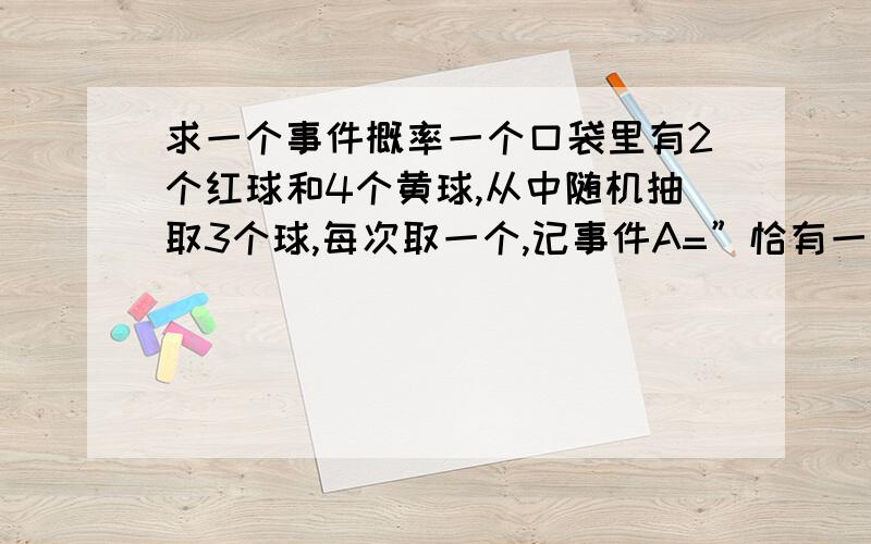 求一个事件概率一个口袋里有2个红球和4个黄球,从中随机抽取3个球,每次取一个,记事件A=”恰有一个红球”,事件B=“第三个是红球”,求：（1）不放回时,事件A、B的概率；（2）每次抽后放回