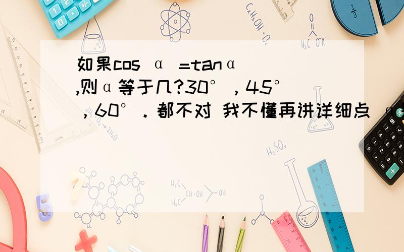 如果cos α =tanα ,则α等于几?30°，45°，60°。都不对 我不懂再讲详细点 α是一个度数 （π/2+2π）是什么东东啊 我数学水平不高，不懂你们在说什么，（（-1加减根5）/2 ） 是一个度数么？我太