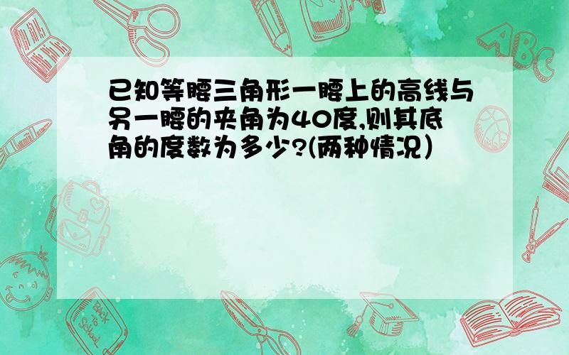 已知等腰三角形一腰上的高线与另一腰的夹角为40度,则其底角的度数为多少?(两种情况）