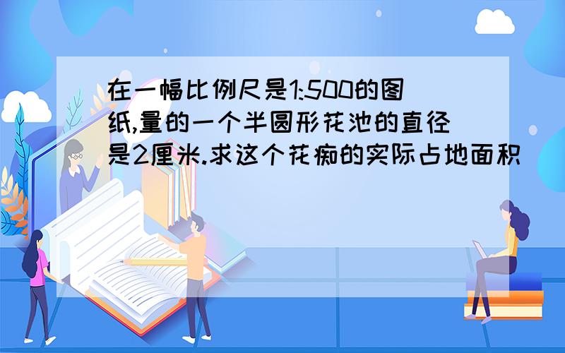 在一幅比例尺是1:500的图纸,量的一个半圆形花池的直径是2厘米.求这个花痴的实际占地面积