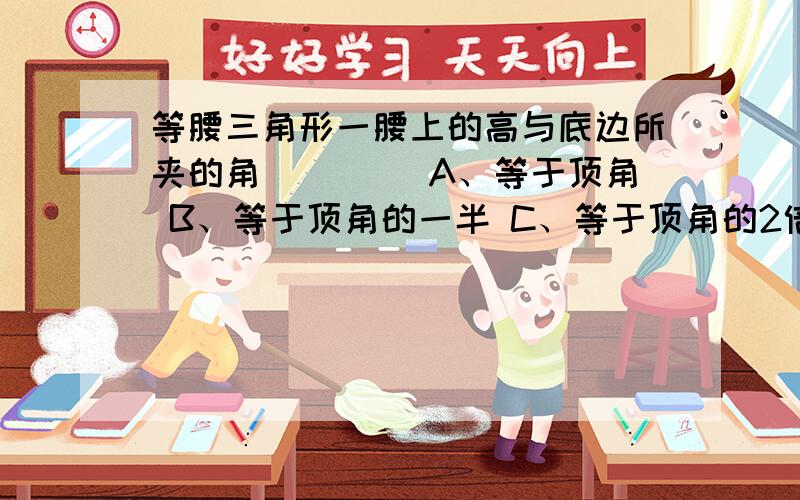 等腰三角形一腰上的高与底边所夹的角（　　） A、等于顶角 B、等于顶角的一半 C、等于顶角的2倍 D、等于底等腰三角形一腰上的高与底边所夹的角（　　）A、等于顶角 B、等于顶角的一半