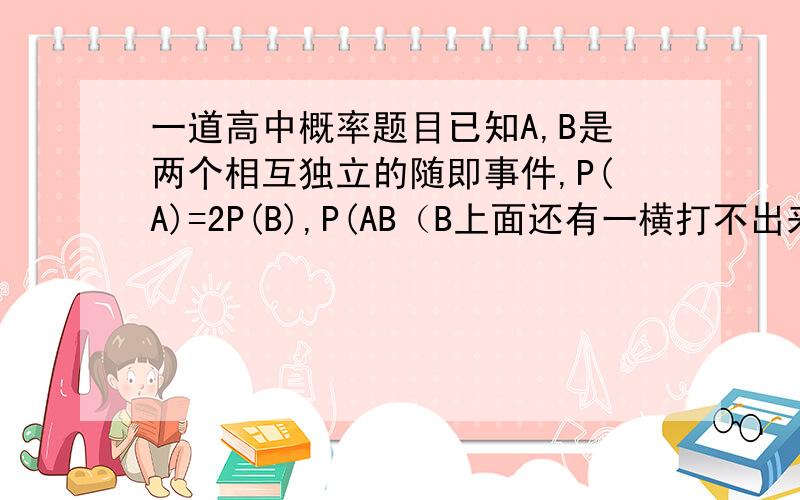 一道高中概率题目已知A,B是两个相互独立的随即事件,P(A)=2P(B),P(AB（B上面还有一横打不出来））=0.42,求P(A)和P(B)